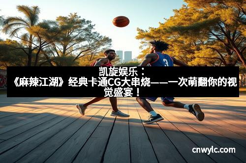 凯旋娱乐：《麻辣江湖》经典卡通CG大串烧——一次萌翻你的视觉盛宴！